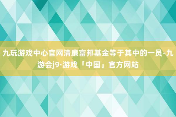 九玩游戏中心官网清廉富邦基金等于其中的一员-九游会j9·游戏「中国」官方网站