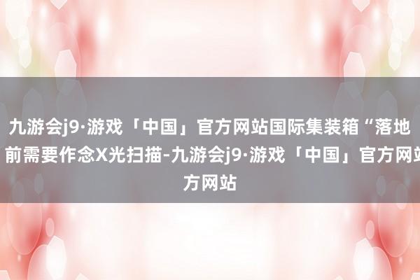 九游会j9·游戏「中国」官方网站国际集装箱“落地”前需要作念X光扫描-九游会j9·游戏「中国」官方网站