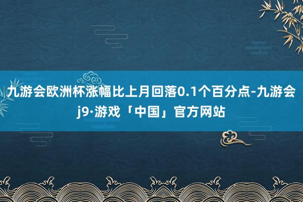 九游会欧洲杯涨幅比上月回落0.1个百分点-九游会j9·游戏「中国」官方网站