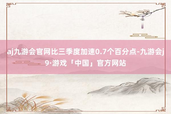 aj九游会官网比三季度加速0.7个百分点-九游会j9·游戏「中国」官方网站