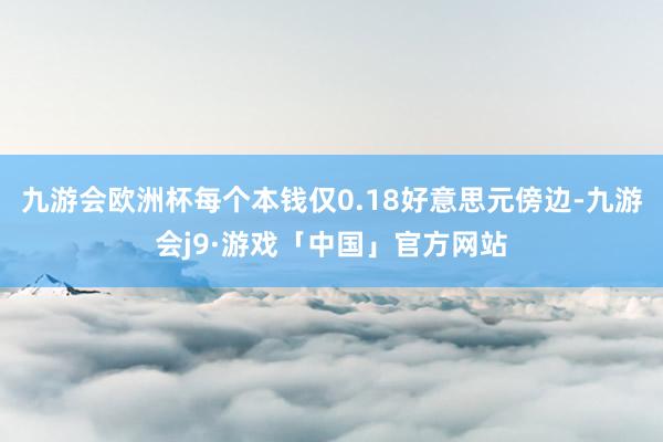 九游会欧洲杯每个本钱仅0.18好意思元傍边-九游会j9·游戏「中国」官方网站