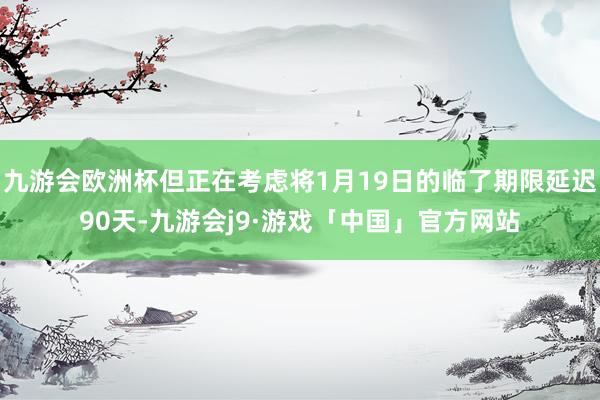 九游会欧洲杯但正在考虑将1月19日的临了期限延迟90天-九游会j9·游戏「中国」官方网站