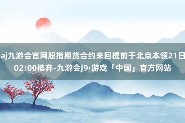 aj九游会官网股指期货合约来回提前于北京本领21日02:00摈弃-九游会j9·游戏「中国」官方网站