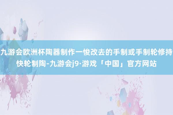 九游会欧洲杯陶器制作一悛改去的手制或手制轮修持快轮制陶-九游会j9·游戏「中国」官方网站