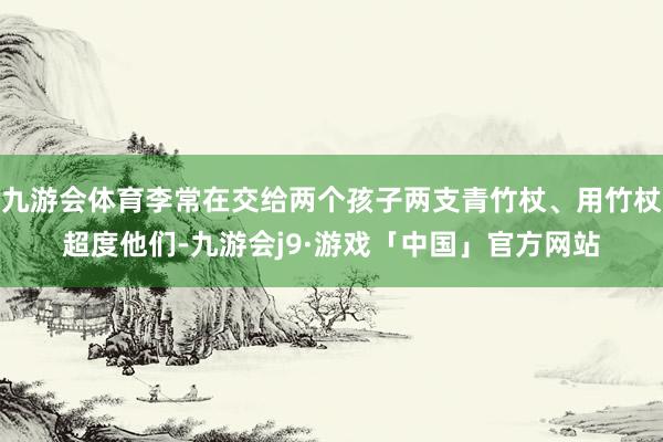 九游会体育李常在交给两个孩子两支青竹杖、用竹杖超度他们-九游会j9·游戏「中国」官方网站