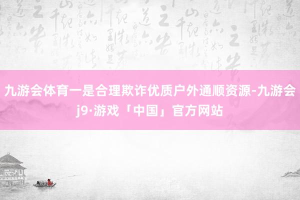 九游会体育一是合理欺诈优质户外通顺资源-九游会j9·游戏「中国」官方网站