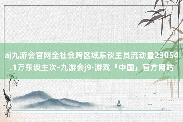 aj九游会官网全社会跨区域东谈主员流动量23054.1万东谈主次-九游会j9·游戏「中国」官方网站