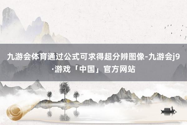 九游会体育通过公式可求得超分辨图像-九游会j9·游戏「中国」官方网站