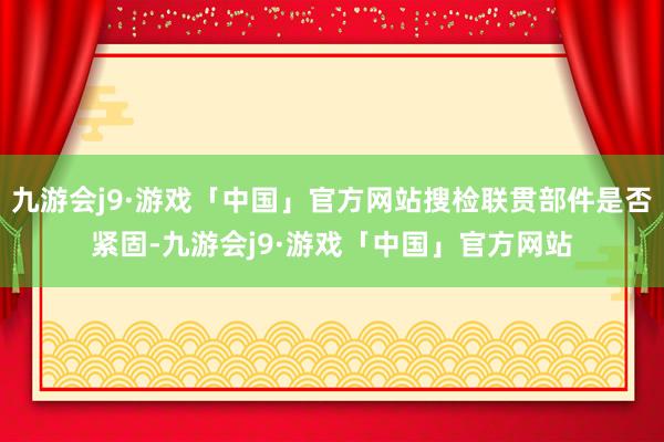 九游会j9·游戏「中国」官方网站搜检联贯部件是否紧固-九游会j9·游戏「中国」官方网站