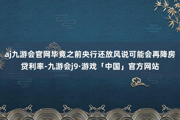 aj九游会官网毕竟之前央行还放风说可能会再降房贷利率-九游会j9·游戏「中国」官方网站