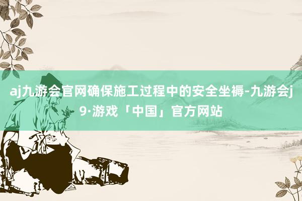 aj九游会官网确保施工过程中的安全坐褥-九游会j9·游戏「中国」官方网站
