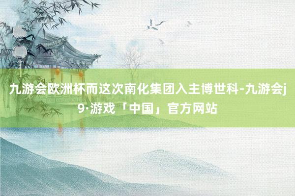 九游会欧洲杯而这次南化集团入主博世科-九游会j9·游戏「中国」官方网站