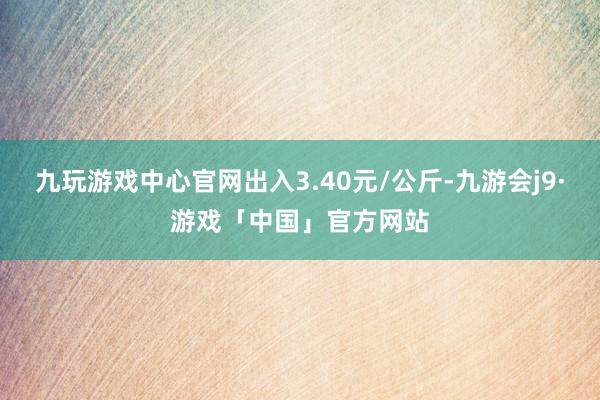 九玩游戏中心官网出入3.40元/公斤-九游会j9·游戏「中国」官方网站