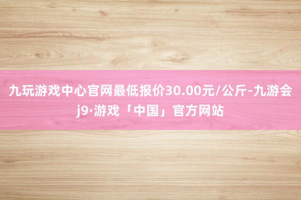 九玩游戏中心官网最低报价30.00元/公斤-九游会j9·游戏「中国」官方网站