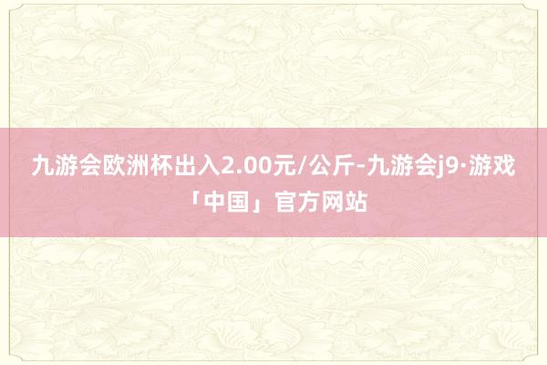 九游会欧洲杯出入2.00元/公斤-九游会j9·游戏「中国」官方网站
