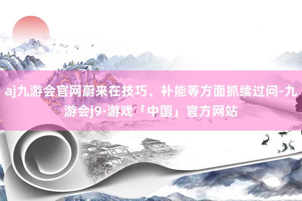 aj九游会官网蔚来在技巧、补能等方面抓续过问-九游会j9·游戏「中国」官方网站