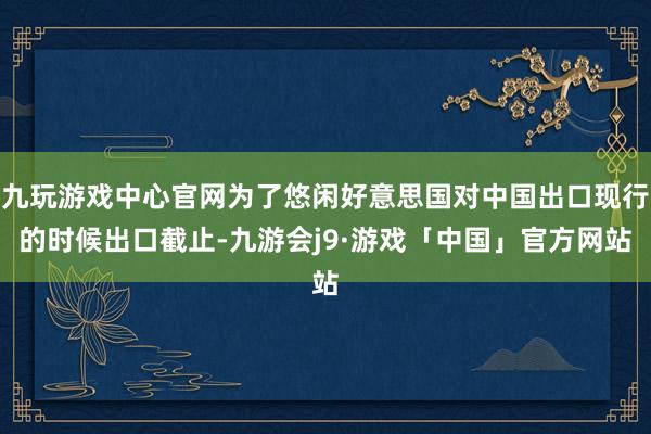 九玩游戏中心官网为了悠闲好意思国对中国出口现行的时候出口截止-九游会j9·游戏「中国」官方网站