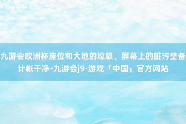 九游会欧洲杯座位和大地的垃圾、屏幕上的脏污整备计帐干净-九游会j9·游戏「中国」官方网站