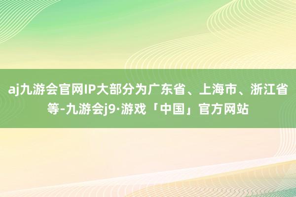 aj九游会官网IP大部分为广东省、上海市、浙江省等-九游会j9·游戏「中国」官方网站