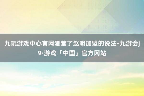 九玩游戏中心官网澄莹了赵明加盟的说法-九游会j9·游戏「中国」官方网站