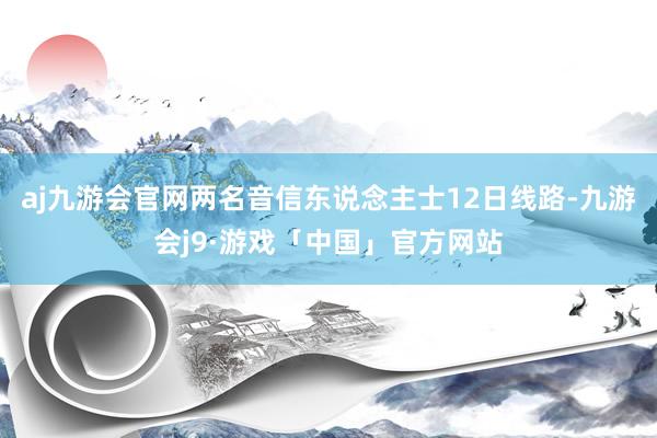aj九游会官网两名音信东说念主士12日线路-九游会j9·游戏「中国」官方网站