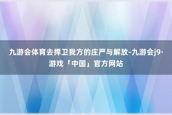 九游会体育去捍卫我方的庄严与解放-九游会j9·游戏「中国」官方网站