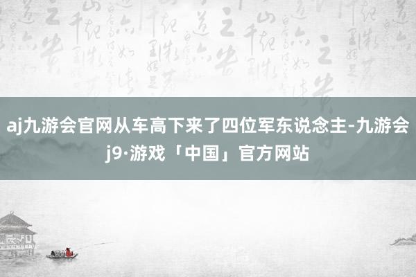 aj九游会官网从车高下来了四位军东说念主-九游会j9·游戏「中国」官方网站
