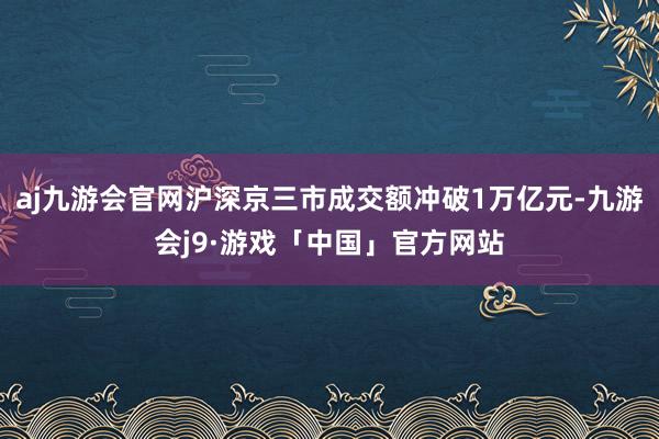 aj九游会官网沪深京三市成交额冲破1万亿元-九游会j9·游戏「中国」官方网站