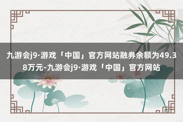 九游会j9·游戏「中国」官方网站融券余额为49.38万元-九游会j9·游戏「中国」官方网站