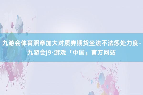九游会体育照章加大对质券期货坐法不法惩处力度-九游会j9·游戏「中国」官方网站