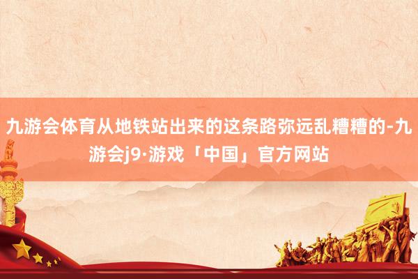九游会体育从地铁站出来的这条路弥远乱糟糟的-九游会j9·游戏「中国」官方网站