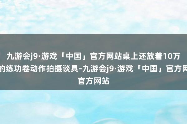 九游会j9·游戏「中国」官方网站桌上还放着10万元的练功卷动作拍摄谈具-九游会j9·游戏「中国」官方网站