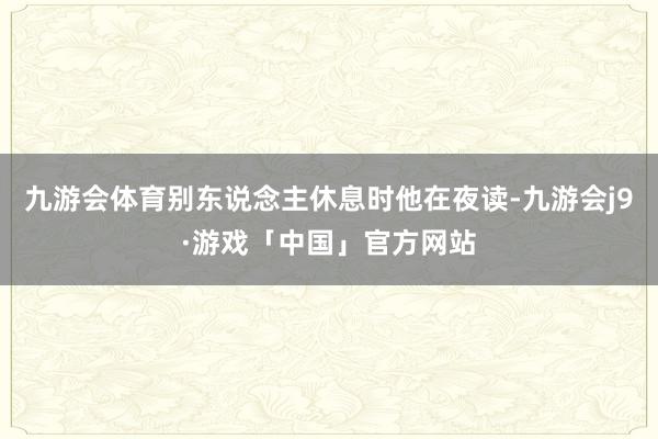 九游会体育别东说念主休息时他在夜读-九游会j9·游戏「中国」官方网站