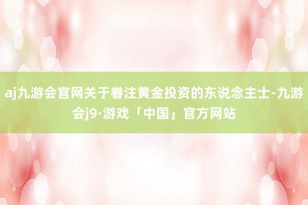 aj九游会官网关于眷注黄金投资的东说念主士-九游会j9·游戏「中国」官方网站