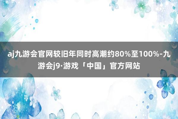 aj九游会官网较旧年同时高潮约80%至100%-九游会j9·游戏「中国」官方网站