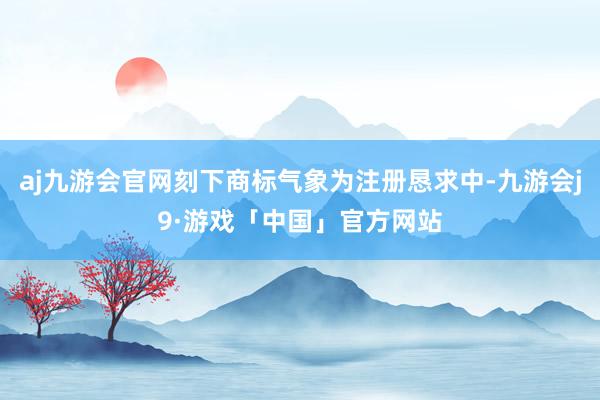aj九游会官网刻下商标气象为注册恳求中-九游会j9·游戏「中国」官方网站