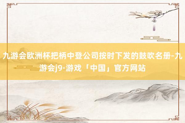 九游会欧洲杯把柄中登公司按时下发的鼓吹名册-九游会j9·游戏「中国」官方网站