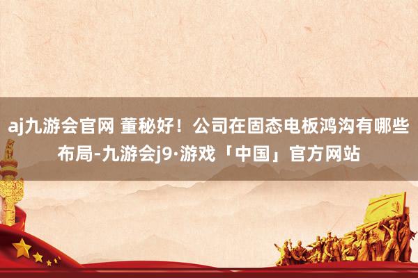 aj九游会官网 董秘好！公司在固态电板鸿沟有哪些布局-九游会j9·游戏「中国」官方网站