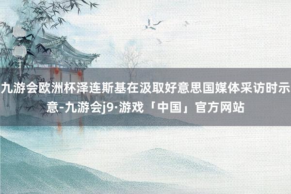 九游会欧洲杯泽连斯基在汲取好意思国媒体采访时示意-九游会j9·游戏「中国」官方网站