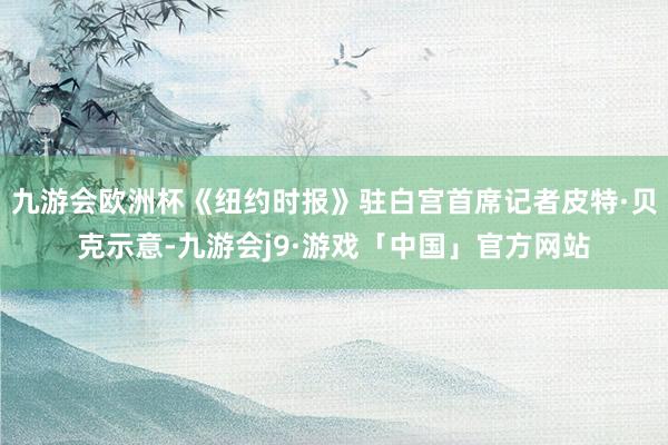 九游会欧洲杯《纽约时报》驻白宫首席记者皮特·贝克示意-九游会j9·游戏「中国」官方网站