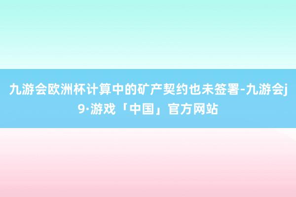 九游会欧洲杯计算中的矿产契约也未签署-九游会j9·游戏「中国」官方网站