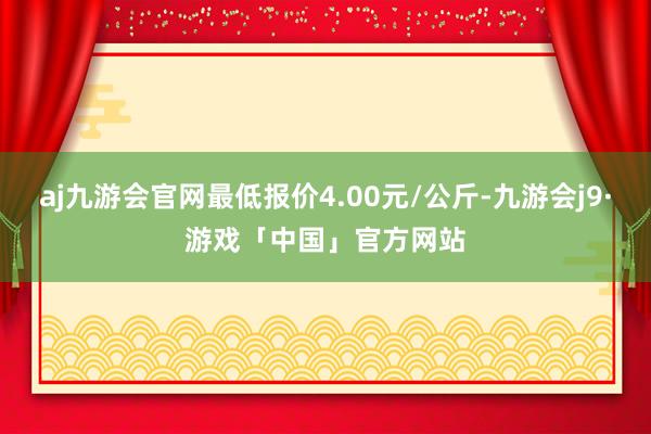 aj九游会官网最低报价4.00元/公斤-九游会j9·游戏「中国」官方网站