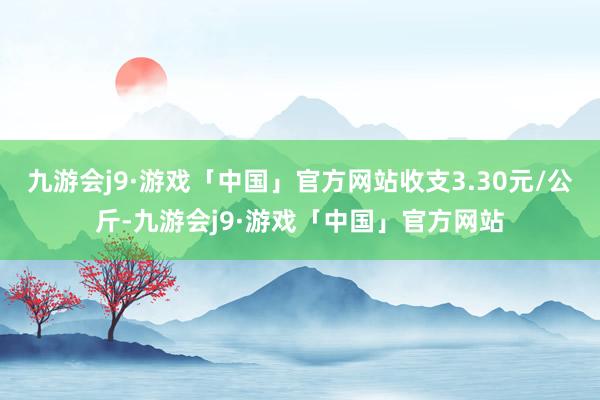 九游会j9·游戏「中国」官方网站收支3.30元/公斤-九游会j9·游戏「中国」官方网站