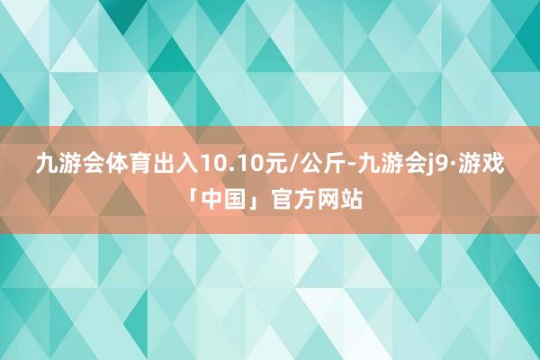 九游会体育出入10.10元/公斤-九游会j9·游戏「中国」官方网站