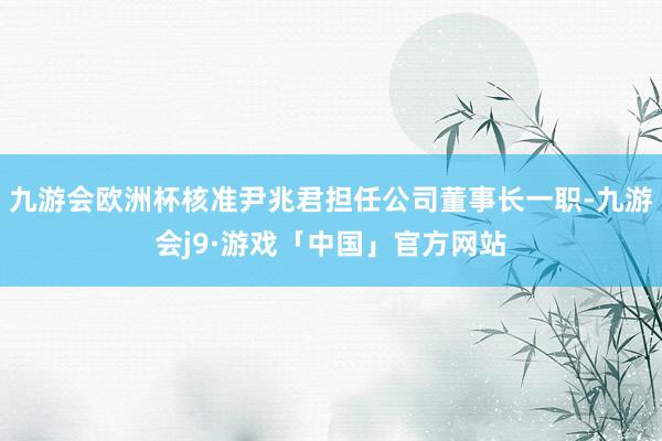 九游会欧洲杯核准尹兆君担任公司董事长一职-九游会j9·游戏「中国」官方网站