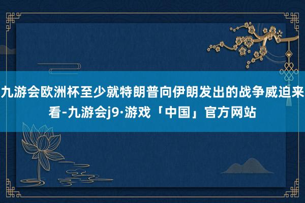 九游会欧洲杯至少就特朗普向伊朗发出的战争威迫来看-九游会j9·游戏「中国」官方网站