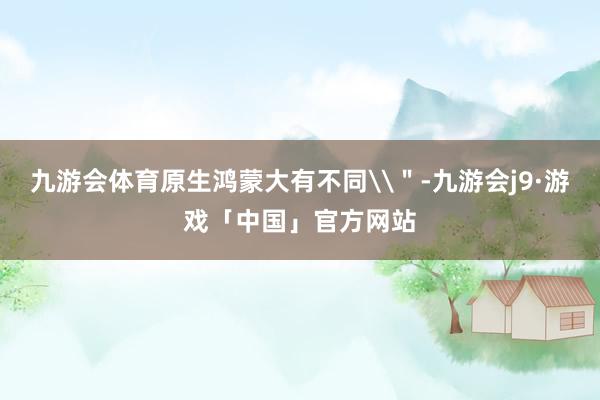 九游会体育原生鸿蒙大有不同\＂-九游会j9·游戏「中国」官方网站
