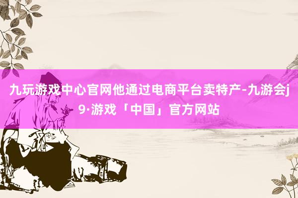 九玩游戏中心官网他通过电商平台卖特产-九游会j9·游戏「中国」官方网站