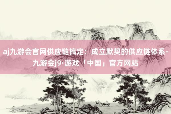 aj九游会官网供应链搞定：成立默契的供应链体系-九游会j9·游戏「中国」官方网站
