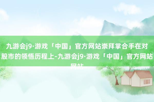九游会j9·游戏「中国」官方网站崇拜掌合手在对股市的领悟历程上-九游会j9·游戏「中国」官方网站